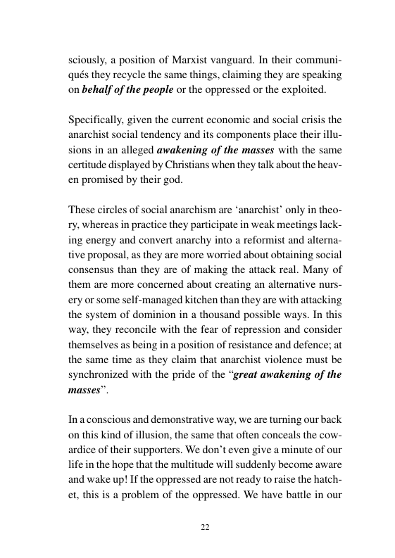 sciously, a position of Marxist vanguard. In their communi- qués they recycle the same things, claiming they are speaking on behalf of the peaple or the oppressed or the exploited.  given the current economic and social crisis the  1 tendency and its components place their illu- sions in an alleged awakening of the masses with the same certitude displayed by Christians when they talk about the heayv- en promised by their god.  These circles of sox ty. whereas in prac  al anarchism are “anarchist’ only in theo- ce they participate in weak meetings lack- ing energy and convert anarchy into a reformist and alterna-  tive proposal, as they are more worried about obtaining social consensus than they are of making the attack real. Many of  them are more concerned about creating an alternative nurs- ery or some self-managed kitchen than they are with attacking  the system of dominion in a thousand possible ways. In thi  way, they reconcile with the fear of repression and consider being in a position of resis the same time as they cl synchronized with the pride of the “great awakening of the  masses”.  themselves as  ance and defence; at  that anarchist violence must be  Inaconscious and demonstra is kind of illusi ardice of their supporters. We don’t even give a minute of our  e way, we are turning our back on, the same that often conceals the cow-  ont  life in the hope that the multitude will suddenly become aware the hatch- is a problem of the oppressed. We have battle in our  and wake up! If the oppressed are not ready torr  